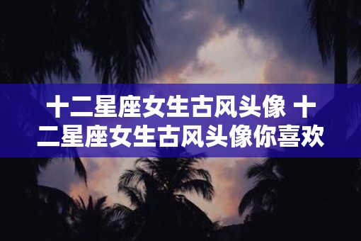 十二星座女生古风头像 十二星座女生古风头像你喜欢哪一个