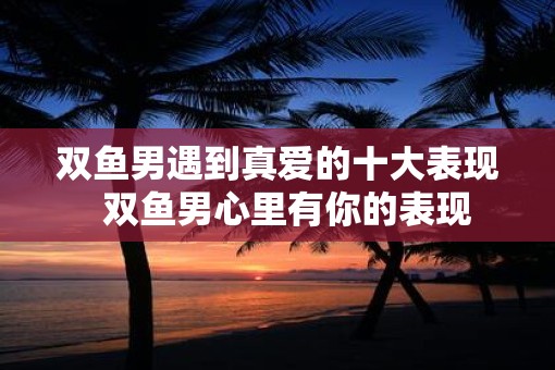 双鱼男遇到真爱的十大表现  双鱼男心里有你的表现