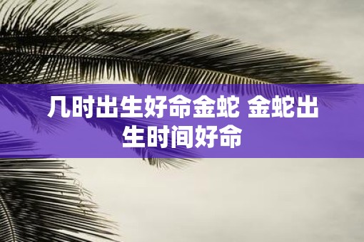 几时出生好命金蛇 金蛇出生时间好命