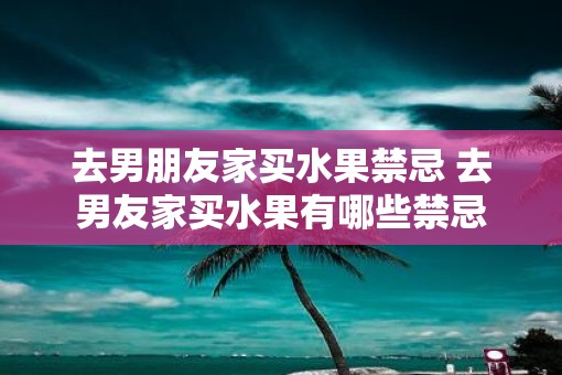 去男朋友家买水果禁忌 去男友家买水果有哪些禁忌