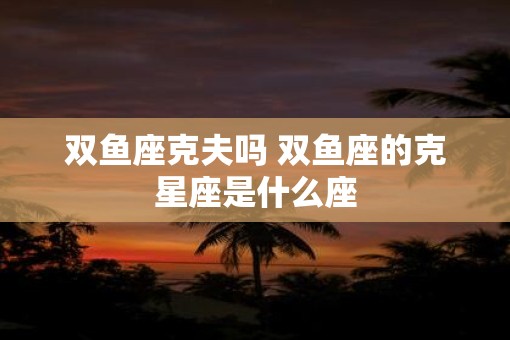双鱼座克夫吗 双鱼座的克星座是什么座