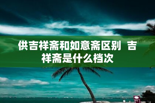 供吉祥斋和如意斋区别  吉祥斋是什么档次
