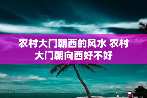 农村大门朝西的风水 农村大门朝向西好不好