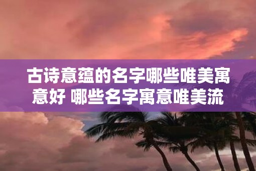 古诗意蕴的名字哪些唯美寓意好 哪些名字寓意唯美流露古诗意蕴