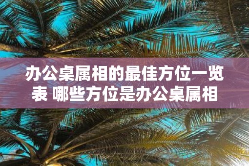 办公桌属相的最佳方位一览表 哪些方位是办公桌属相的最佳位置