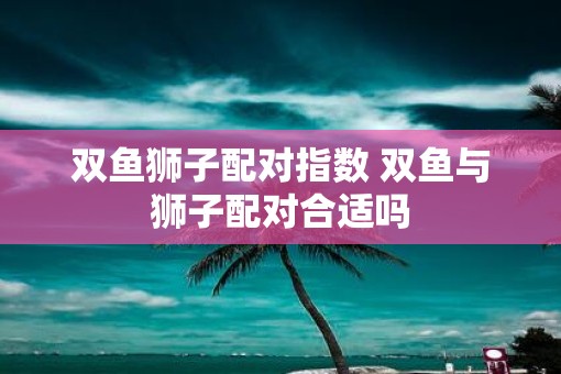 双鱼狮子配对指数 双鱼与狮子配对合适吗