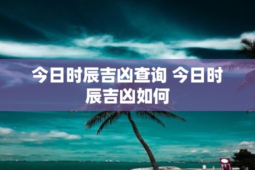 今日时辰吉凶查询 今日时辰吉凶如何