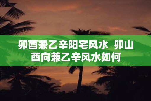 卯酉兼乙辛阳宅风水  卯山酉向兼乙辛风水如何