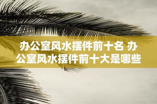 办公室风水摆件前十名 办公室风水摆件前十大是哪些