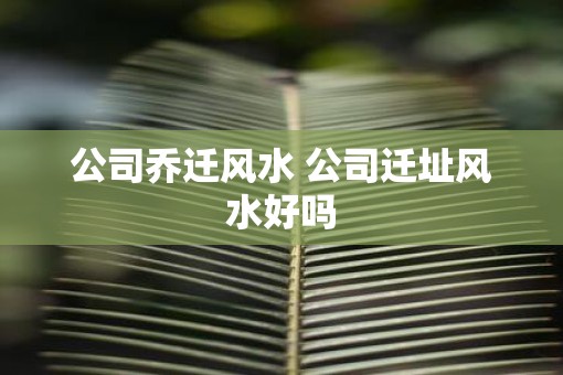 公司乔迁风水 公司迁址风水好吗