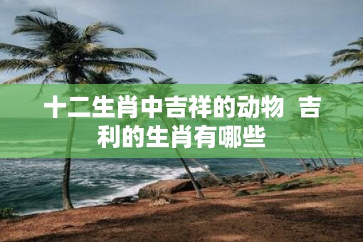 十二生肖中吉祥的动物  吉利的生肖有哪些