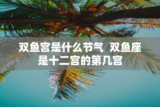 双鱼宫是什么节气  双鱼座是十二宫的第几宫