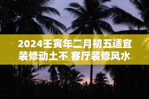 2025壬寅年二月初五适宜装修动土不 客厅装修风水