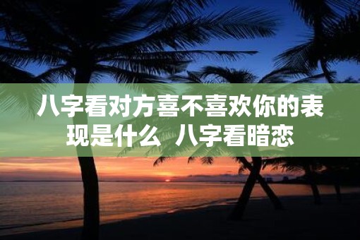 八字看对方喜不喜欢你的表现是什么  八字看暗恋