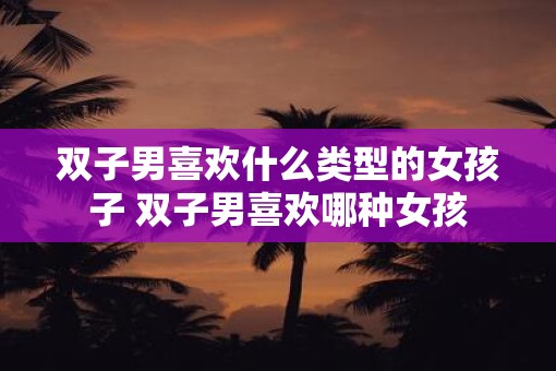 双子男喜欢什么类型的女孩子 双子男喜欢哪种女孩
