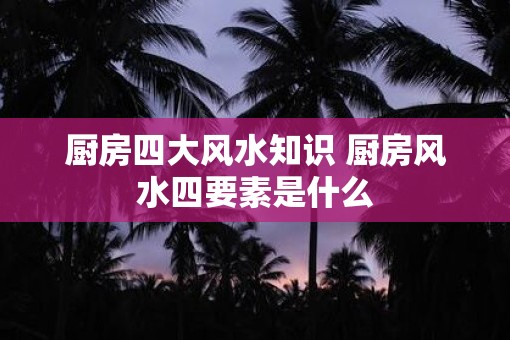 厨房四大风水知识 厨房风水四要素是什么