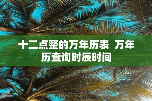 十二点整的万年历表  万年历查询时辰时间