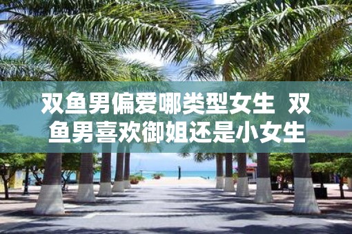 双鱼男偏爱哪类型女生  双鱼男喜欢御姐还是小女生