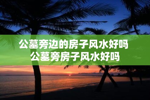 公墓旁边的房子风水好吗 公墓旁房子风水好吗