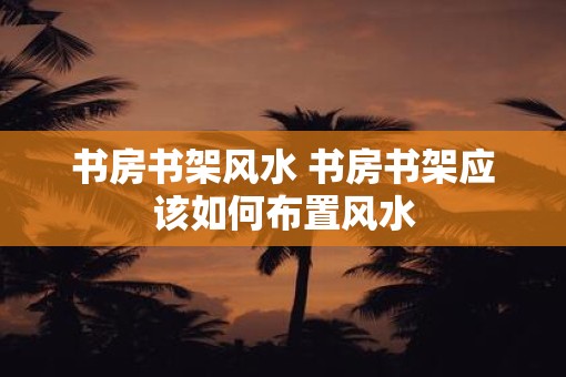 书房书架风水 书房书架应该如何布置风水