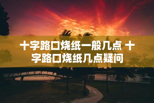十字路口烧纸一般几点 十字路口烧纸几点疑问 十字路口烧纸一般几点 十字路口烧纸几点疑问