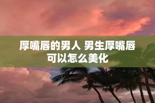 厚嘴唇的男人 男生厚嘴唇可以怎么美化