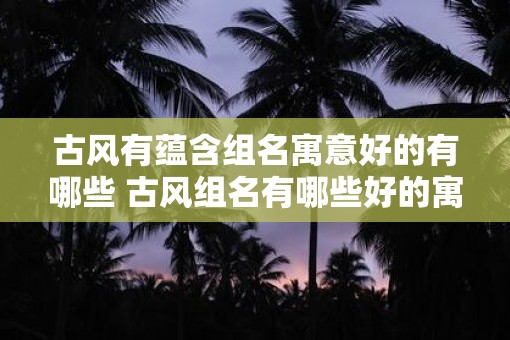 古风有蕴含组名寓意好的有哪些 古风组名有哪些好的寓意