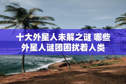 十大外星人未解之谜 哪些外星人谜团困扰着人类
