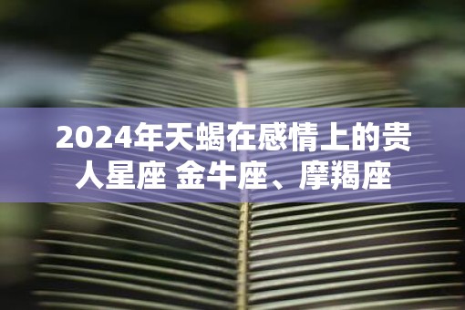 2025年天蝎在感情上的贵人星座 金牛座、摩羯座