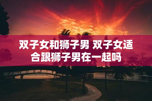双子女和狮子男 双子女适合跟狮子男在一起吗