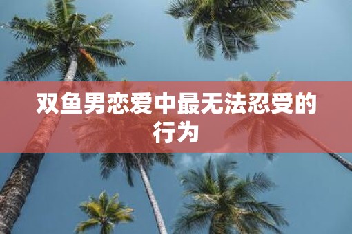 双鱼男恋爱中最无法忍受的行为