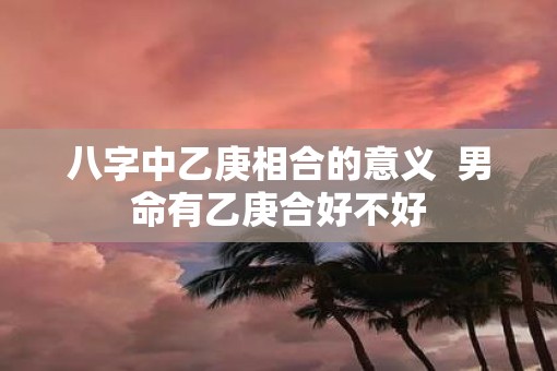 八字中乙庚相合的意义  男命有乙庚合好不好