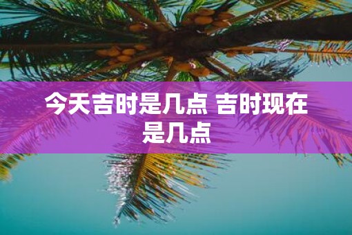 今天吉时是几点 吉时现在是几点