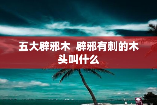 五大辟邪木  辟邪有刺的木头叫什么
