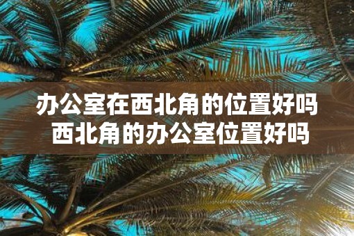 办公室在西北角的位置好吗 西北角的办公室位置好吗