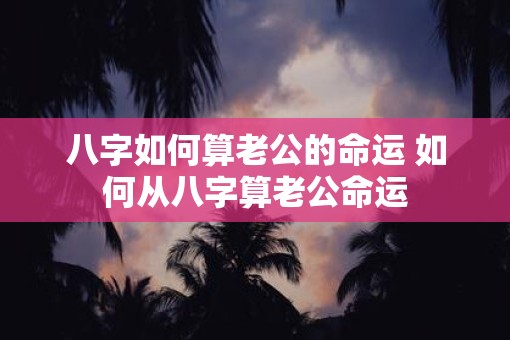 八字如何算老公的命运 如何从八字算老公命运