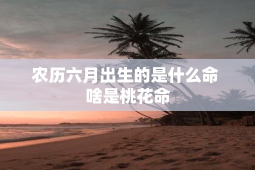 农历六月出生的是什么命 啥是桃花命