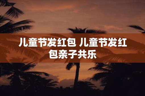 儿童节发红包 儿童节发红包亲子共乐