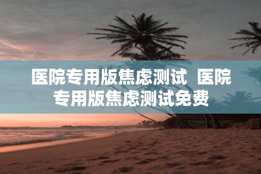 医院专用版焦虑测试  医院专用版焦虑测试免费