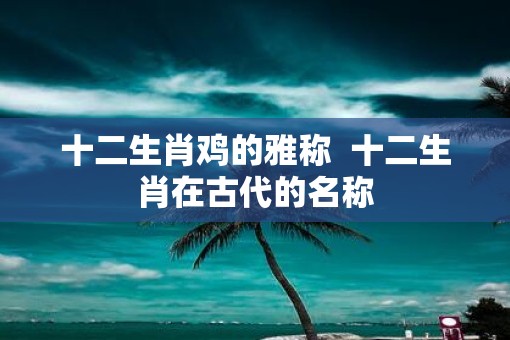 十二生肖鸡的雅称  十二生肖在古代的名称