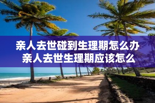 亲人去世碰到生理期怎么办 亲人去世生理期应该怎么处理