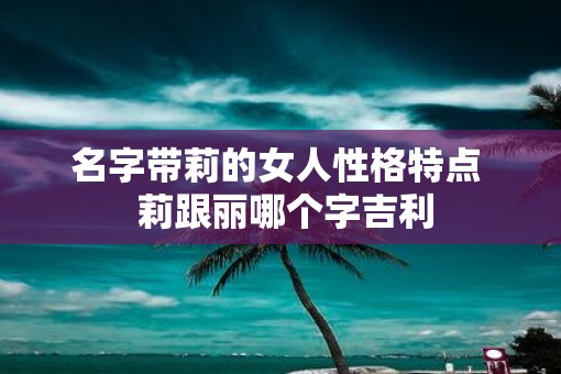 名字带莉的女人性格特点 莉跟丽哪个字吉利 名字带莉的女人性格特点 莉跟丽哪个字吉利