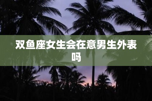 双鱼座女生会在意男生外表吗