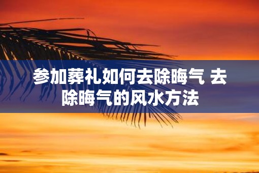 参加葬礼如何去除晦气 去除晦气的风水方法