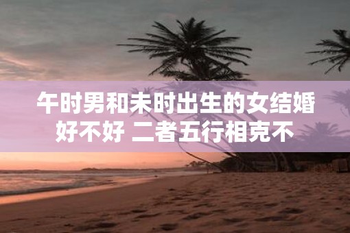 午时男和未时出生的女结婚好不好 二者五行相克不