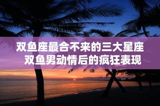 双鱼座最合不来的三大星座  双鱼男动情后的疯狂表现