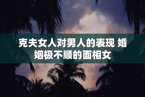 克夫女人对男人的表现 婚姻极不顺的面相女