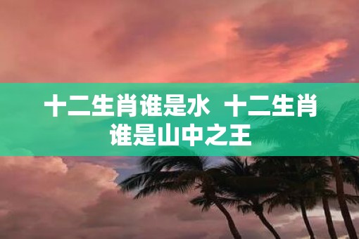 十二生肖谁是水  十二生肖谁是山中之王