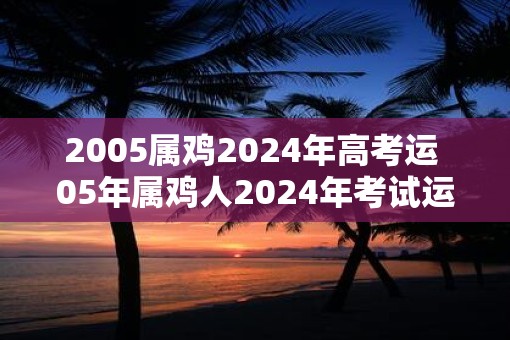 2005属鸡2025年高考运 05年属鸡人2025年考试运如何