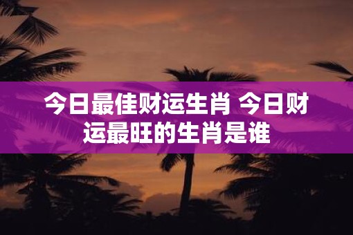 今日最佳财运生肖 今日财运最旺的生肖是谁